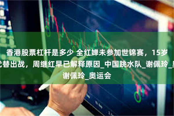 香港股票杠杆是多少 全红婵未参加世锦赛，15岁新星代替出战，周继红早已解释原因_中国跳水队_谢佩玲_奥运会