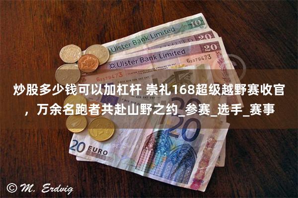 炒股多少钱可以加杠杆 崇礼168超级越野赛收官，万余名跑者共赴山野之约_参赛_选手_赛事