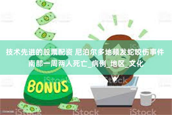 技术先进的股票配资 尼泊尔多地频发蛇咬伤事件 南部一周两人死亡_病例_地区_文化