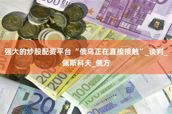 强大的炒股配资平台 “俄乌正在直接接触”_谈判_佩斯科夫_俄方