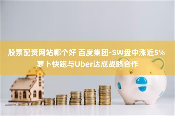 股票配资网站哪个好 百度集团-SW盘中涨近5% 萝卜快跑与Uber达成战略合作