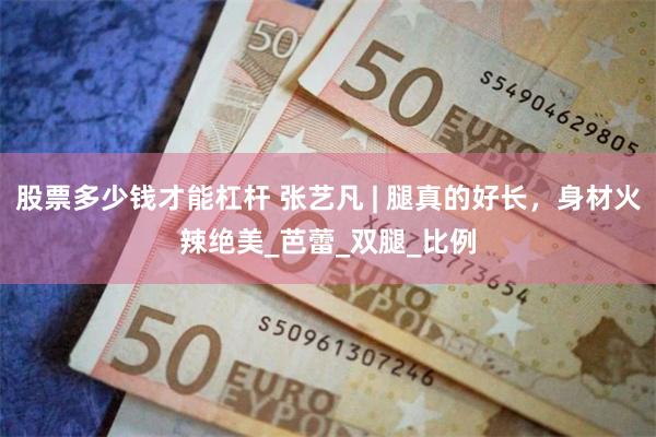 股票多少钱才能杠杆 张艺凡 | 腿真的好长，身材火辣绝美_芭蕾_双腿_比例
