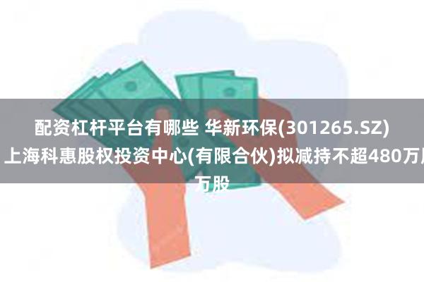 配资杠杆平台有哪些 华新环保(301265.SZ)：上海科惠股权投资中心(有限合伙)拟减持不超480万股