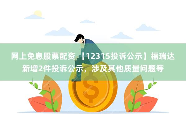 网上免息股票配资 【12315投诉公示】福瑞达新增2件投诉公示，涉及其他质量问题等