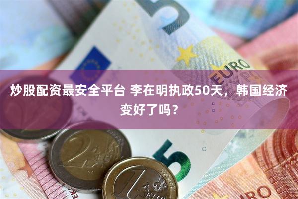 炒股配资最安全平台 李在明执政50天，韩国经济变好了吗？