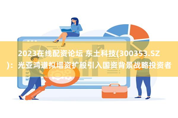 2023在线配资论坛 东土科技(300353.SZ)：光亚鸿道拟增资扩股引入国资背景战略投资者