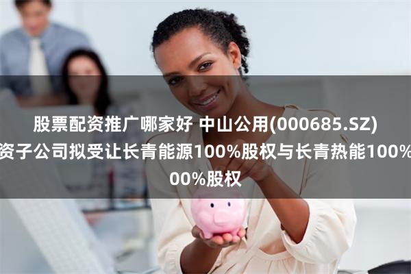 股票配资推广哪家好 中山公用(000685.SZ)：全资子公司拟受让长青能源100%股权与长青热能100%股权