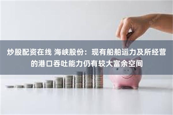炒股配资在线 海峡股份：现有船舶运力及所经营的港口吞吐能力仍有较大富余空间