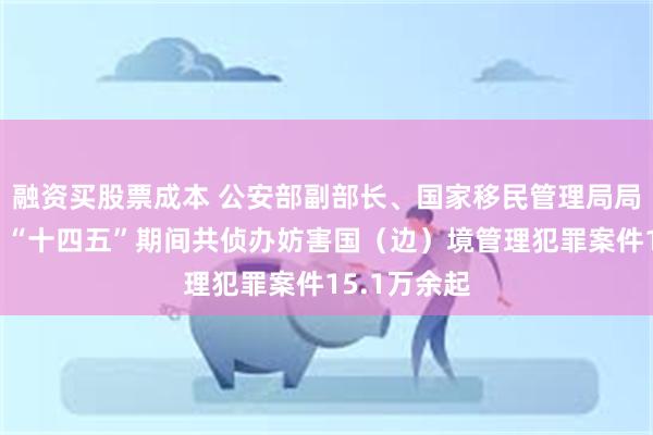 融资买股票成本 公安部副部长、国家移民管理局局长王志忠：“十四五”期间共侦办妨害国（边）境管理犯罪案件15.1万余起