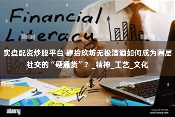 实盘配资炒股平台 肆拾玖坊无极酒酒如何成为圈层社交的“硬通货”？_精神_工艺_文化