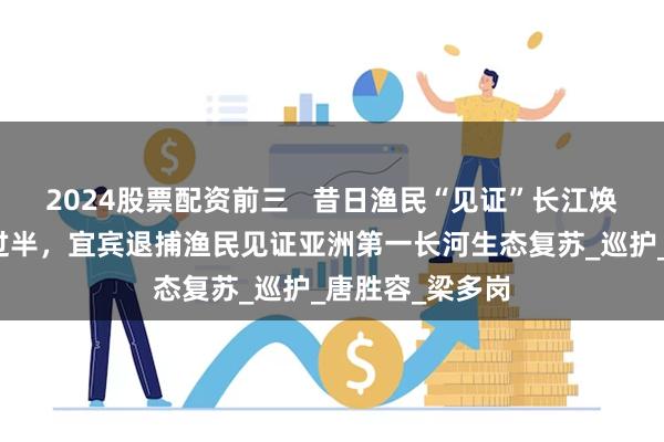 2024股票配资前三   昔日渔民“见证”长江焕新：禁渔十年过半，宜宾退捕渔民见证亚洲第一长河生态复苏_巡护_唐胜容_梁多岗