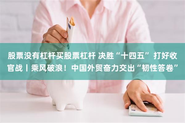 股票没有杠杆买股票杠杆 决胜“十四五” 打好收官战丨乘风破浪！中国外贸奋力交出“韧性答卷”