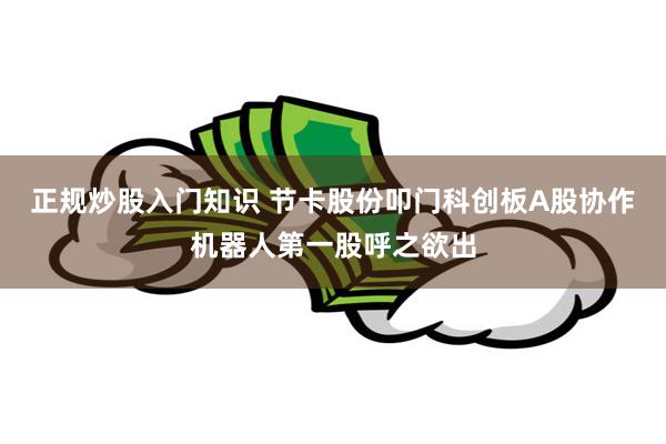 正规炒股入门知识 节卡股份叩门科创板A股协作机器人第一股呼之欲出