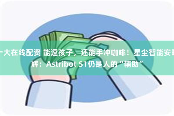 十大在线配资 能逗孩子，还能手冲咖啡！星尘智能安昭辉：Astribot S1仍是人的“辅助”