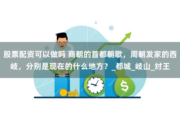 股票配资可以做吗 商朝的首都朝歌，周朝发家的西岐，分别是现在的什么地方？_都城_岐山_纣王