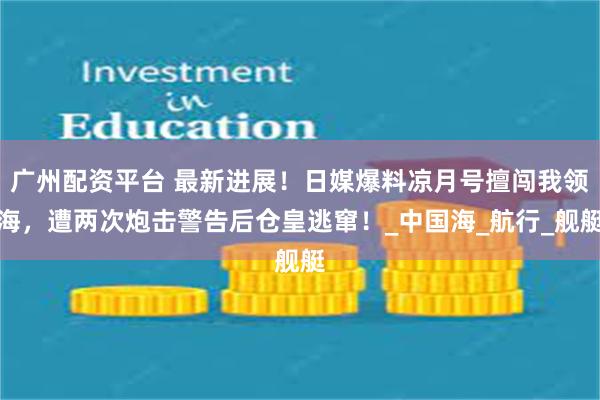 广州配资平台 最新进展！日媒爆料凉月号擅闯我领海，遭两次炮击警告后仓皇逃窜！_中国海_航行_舰艇