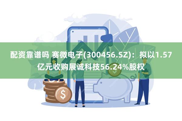 配资靠谱吗 赛微电子(300456.SZ)：拟以1.57亿元收购展诚科技56.24%股权
