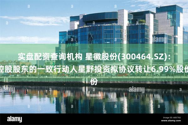 实盘配资查询机构 星徽股份(300464.SZ)：控股股东的一致行动人星野投资拟协议转让6.99%股份