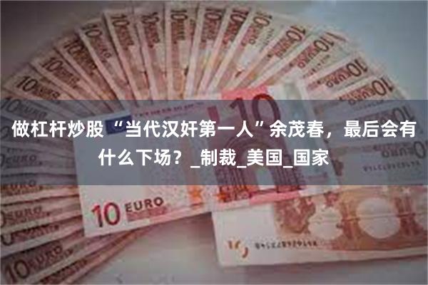 做杠杆炒股 “当代汉奸第一人”余茂春，最后会有什么下场？_制裁_美国_国家