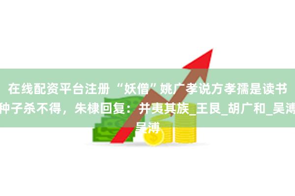 在线配资平台注册 “妖僧”姚广孝说方孝孺是读书种子杀不得，朱棣回复：并夷其族_王艮_胡广和_吴溥
