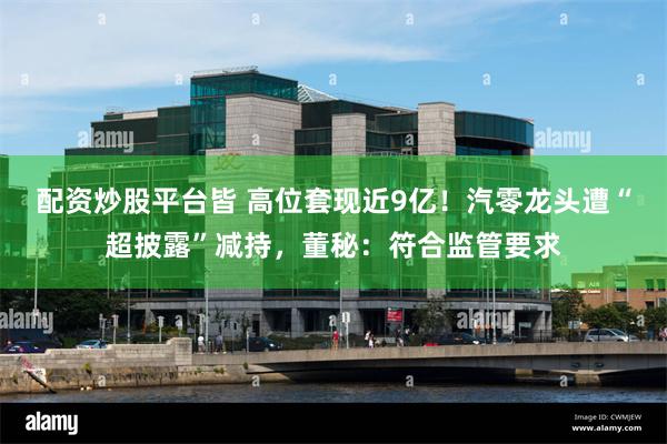 配资炒股平台皆 高位套现近9亿！汽零龙头遭“超披露”减持，董秘：符合监管要求